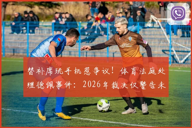 替补席玩手机惹争议！体育法庭处理德佩事件：2026年裁决仅警告未禁赛罚款