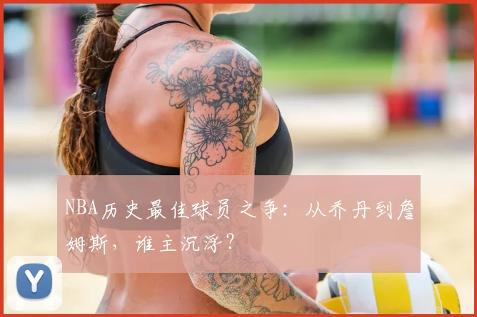 NBA历史最佳球员之争:从乔丹到詹姆斯,谁主沉浮?