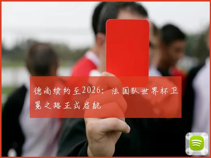 德尚续约至2026：法国队世界杯卫冕之路正式启航