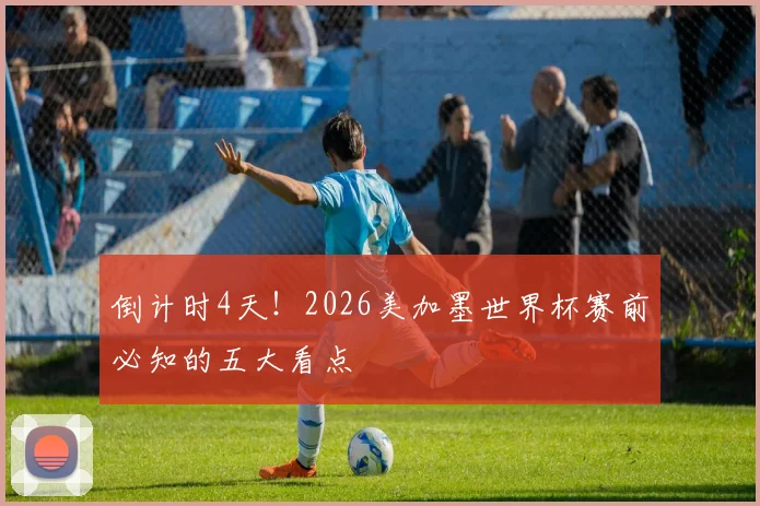 倒计时4天！2026美加墨世界杯赛前必知的五大看点