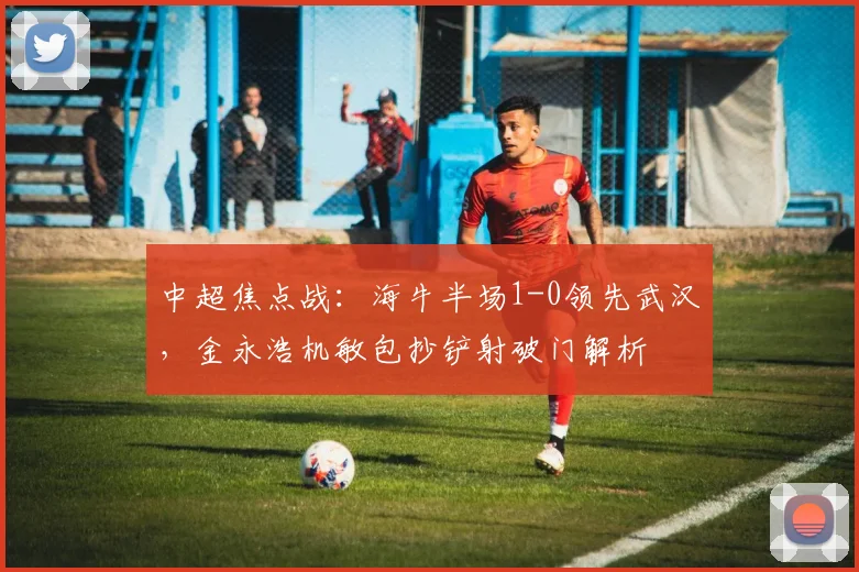 中超焦点战:海牛半场1-0领先武汉,金永浩机敏包抄铲射破门解析