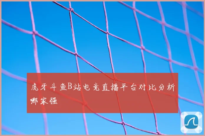 虎牙斗鱼B站电竞直播平台对比分析哪家强