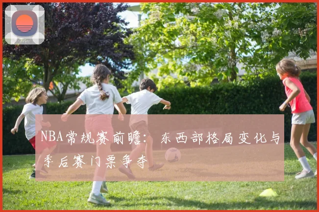 NBA常规赛前瞻:东西部格局变化与季后赛门票争夺