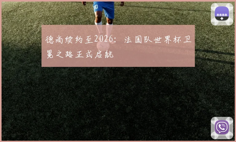 德尚续约至2026：法国队世界杯卫冕之路正式启航