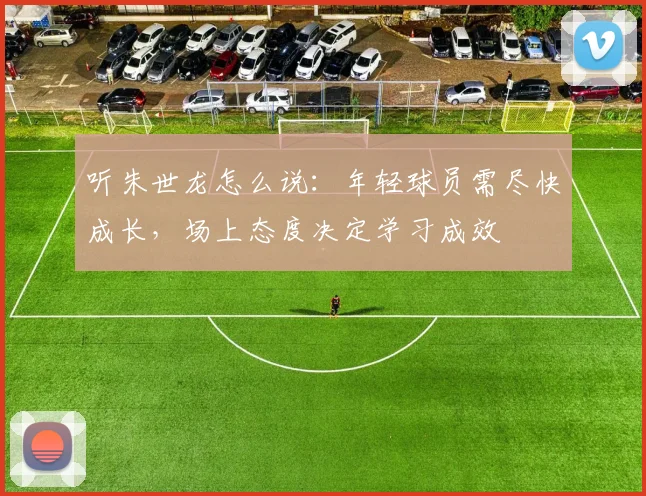 听朱世龙怎么说：年轻球员需尽快成长，场上态度决定学习成效