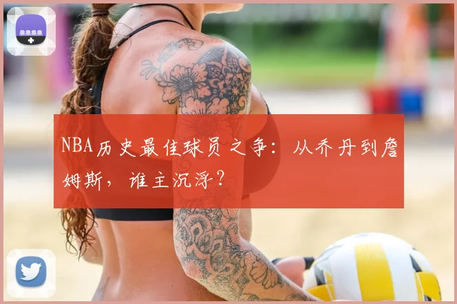 NBA历史最佳球员之争:从乔丹到詹姆斯,谁主沉浮?