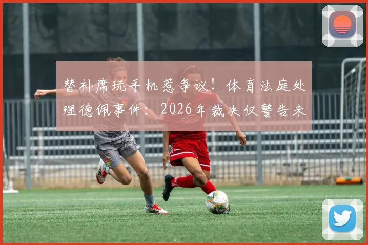 替补席玩手机惹争议!体育法庭处理德佩事件:2026年裁决仅警告未禁赛罚款